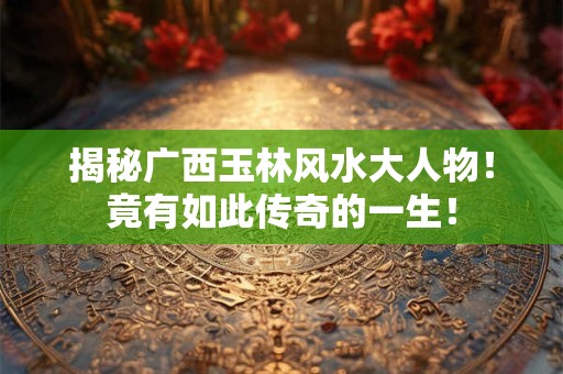 揭秘广西玉林风水大人物！竟有如此传奇的一生！