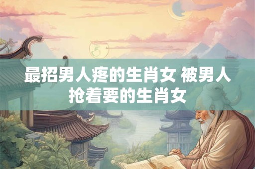 最招男人疼的生肖女 被男人抢着要的生肖女