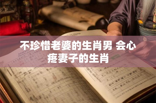 不珍惜老婆的生肖男 会心疼妻子的生肖