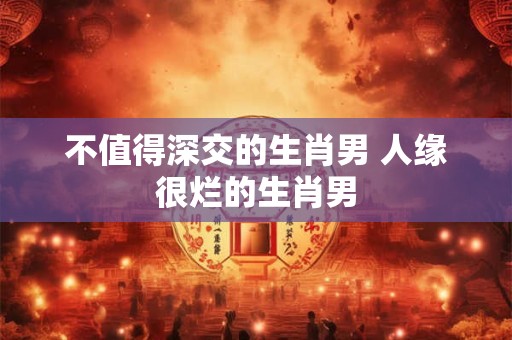 不值得深交的生肖男 人缘很烂的生肖男