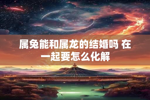 属兔能和属龙的结婚吗 在一起要怎么化解