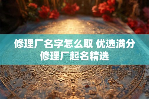 修理厂名字怎么取 优选满分修理厂起名精选