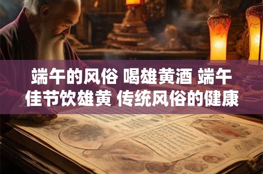 端午的风俗 喝雄黄酒 端午佳节饮雄黄 传统风俗的健康内涵