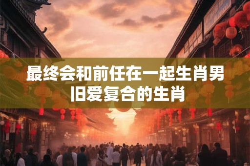 最终会和前任在一起生肖男 旧爱复合的生肖