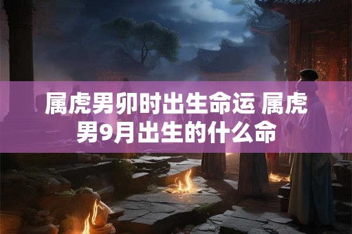 属虎男卯时出生命运 属虎男9月出生的什么命
