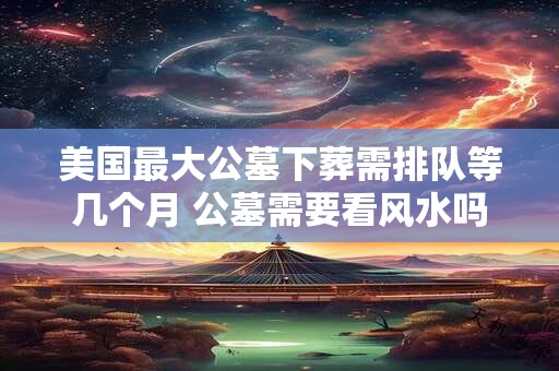 美国最大公墓下葬需排队等几个月 公墓需要看风水吗