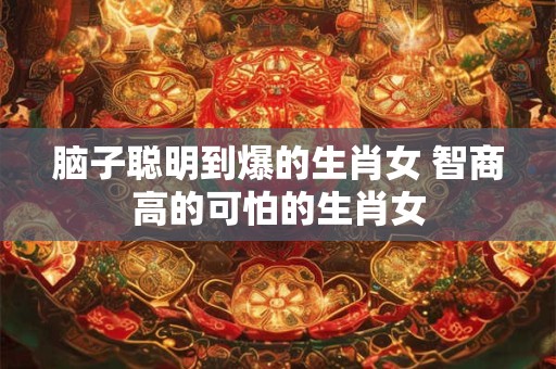 脑子聪明到爆的生肖女 智商高的可怕的生肖女