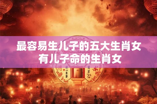 最容易生儿子的五大生肖女 有儿子命的生肖女