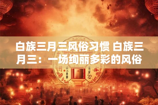 白族三月三风俗习惯 白族三月三：一场绚丽多彩的风俗盛宴