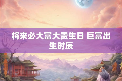 详细阅读:将来必大富大贵生日 巨富出生时辰 将来必大富大贵生日 巨富出生时辰