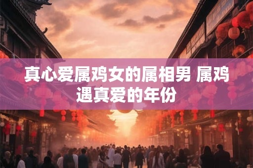 真心爱属鸡女的属相男 属鸡遇真爱的年份