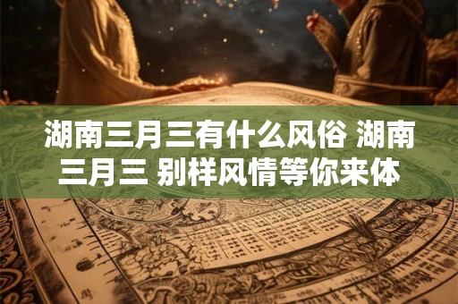 湖南三月三有什么风俗 湖南三月三 别样风情等你来体验