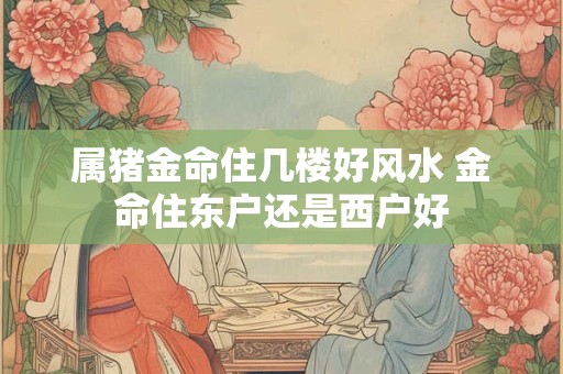 属猪金命住几楼好风水 金命住东户还是西户好