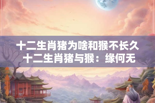 十二生肖猪为啥和猴不长久 十二生肖猪与猴：缘何无法长久