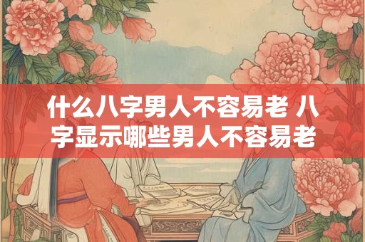 什么八字男人不容易老 八字显示哪些男人不容易老