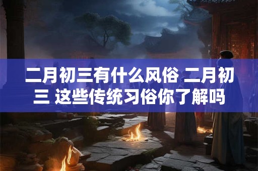 二月初三有什么风俗 二月初三 这些传统习俗你了解吗