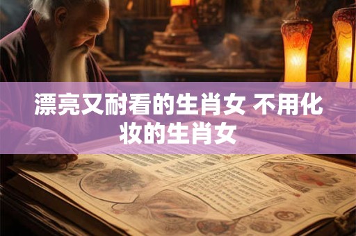 漂亮又耐看的生肖女 不用化妆的生肖女