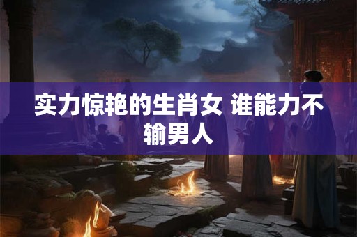 实力惊艳的生肖女 谁能力不输男人