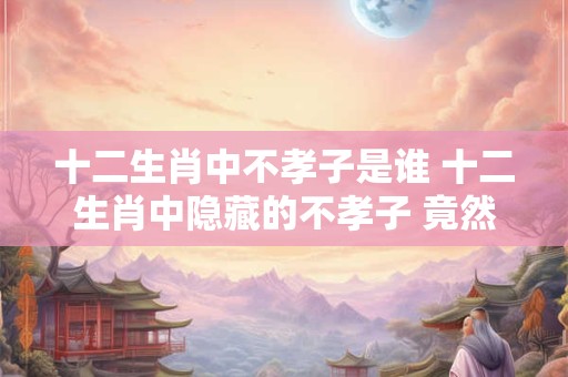 十二生肖中不孝子是谁 十二生肖中隐藏的不孝子 竟然是它！