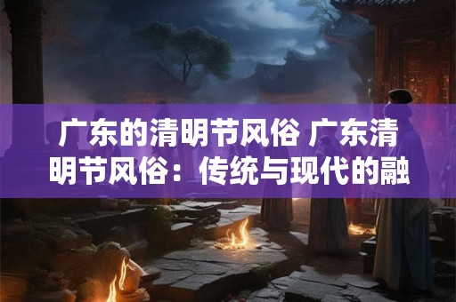 详细阅读:广东的清明节风俗 广东清明节风俗:传统与现代的融合 广东的清明节风俗 广东清明节风俗:传统与现代的融合