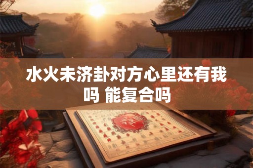 水火未济卦对方心里还有我吗 能复合吗