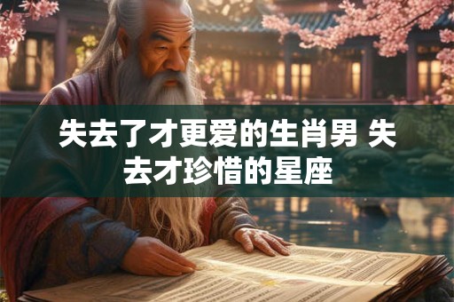 失去了才更爱的生肖男 失去才珍惜的星座