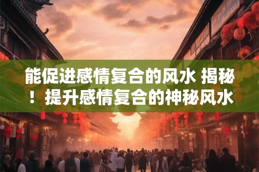 详细阅读:能促进感情复合的风水 揭秘!提升感情复合的神秘风水宝地 能促进感情复合的风水 揭秘!提升感情复合的神秘风水宝地