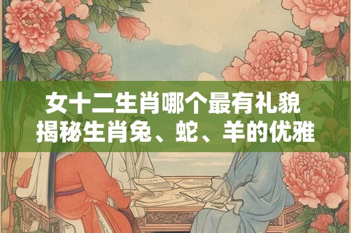 女十二生肖哪个最有礼貌 揭秘生肖兔、蛇、羊的优雅风范！