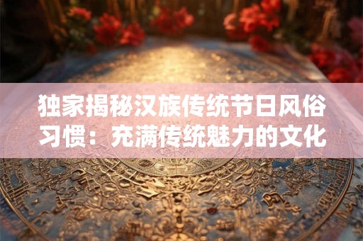 独家揭秘汉族传统节日风俗习惯：充满传统魅力的文化盛宴！