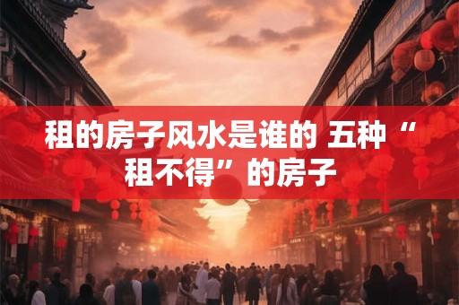 租的房子风水是谁的 五种“租不得”的房子