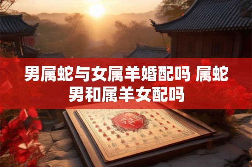 男属蛇与女属羊婚配吗 属蛇男和属羊女配吗