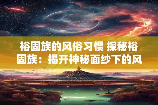 详细阅读:裕固族的风俗习惯 探秘裕固族:揭开神秘面纱下的风俗习惯 裕固族的风俗习惯 探秘裕固族:揭开神秘面纱下的风俗习惯