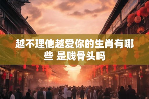 越不理他越爱你的生肖有哪些 是贱骨头吗