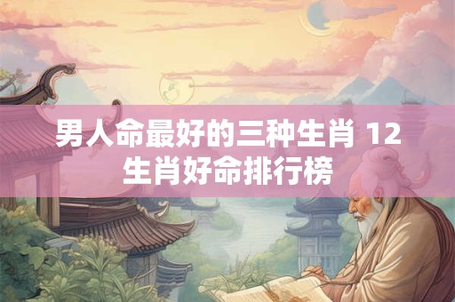 男人命最好的三种生肖 12生肖好命排行榜