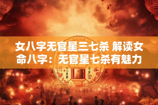 女八字无官星三七杀 解读女命八字：无官星七杀有魅力