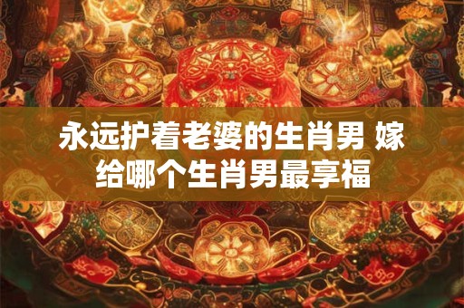 永远护着老婆的生肖男 嫁给哪个生肖男最享福