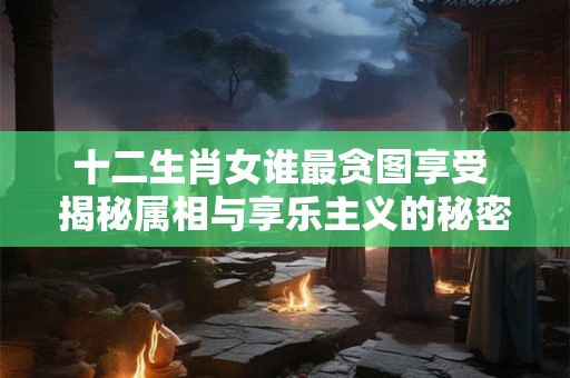 十二生肖女谁最贪图享受 揭秘属相与享乐主义的秘密！