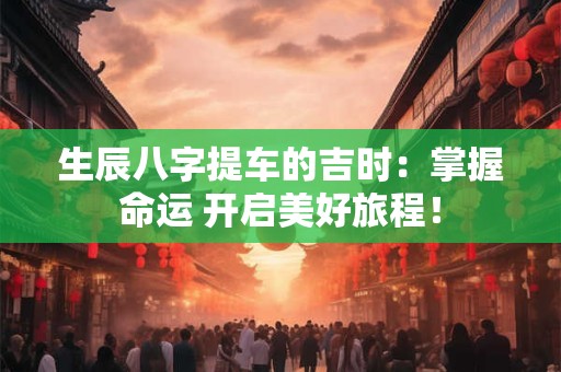 生辰八字提车的吉时：掌握命运 开启美好旅程！