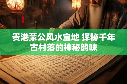 贵港蒙公风水宝地 探秘千年古村落的神秘韵味