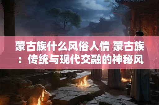 蒙古族什么风俗人情 蒙古族：传统与现代交融的神秘风情