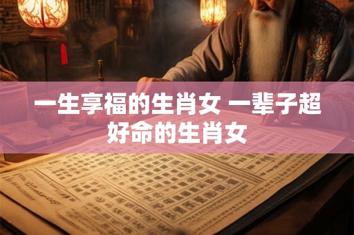 一生享福的生肖女 一辈子超好命的生肖女