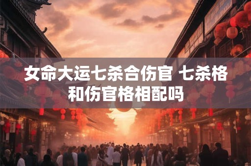 女命大运七杀合伤官 七杀格和伤官格相配吗
