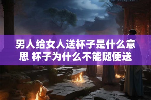 男人给女人送杯子是什么意思 杯子为什么不能随便送人