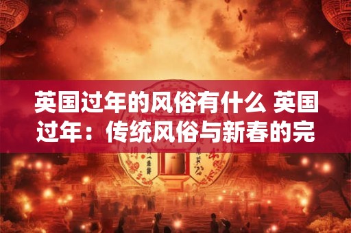 英国过年的风俗有什么 英国过年：传统风俗与新春的完美融合