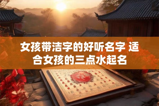 女孩带洁字的好听名字 适合女孩的三点水起名