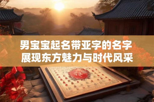 男宝宝起名带亚字的名字 展现东方魅力与时代风采