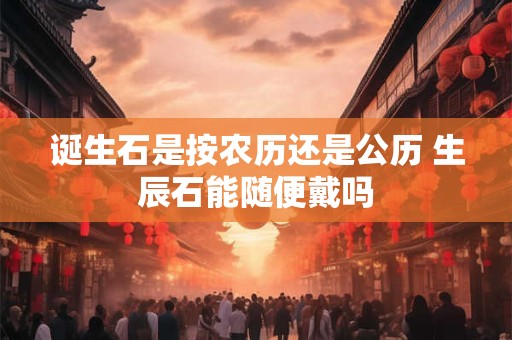 诞生石是按农历还是公历 生辰石能随便戴吗