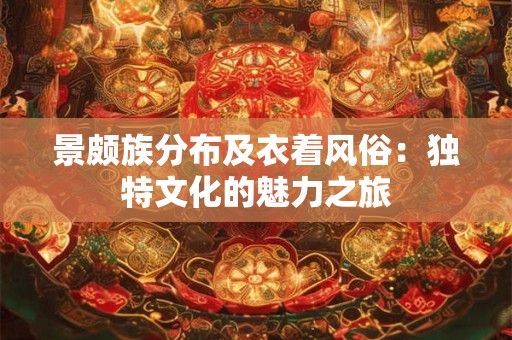 景颇族分布及衣着风俗：独特文化的魅力之旅