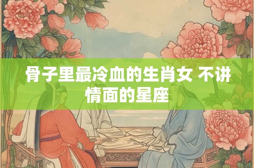 骨子里最冷血的生肖女 不讲情面的星座