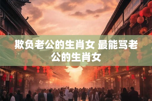 欺负老公的生肖女 最能骂老公的生肖女